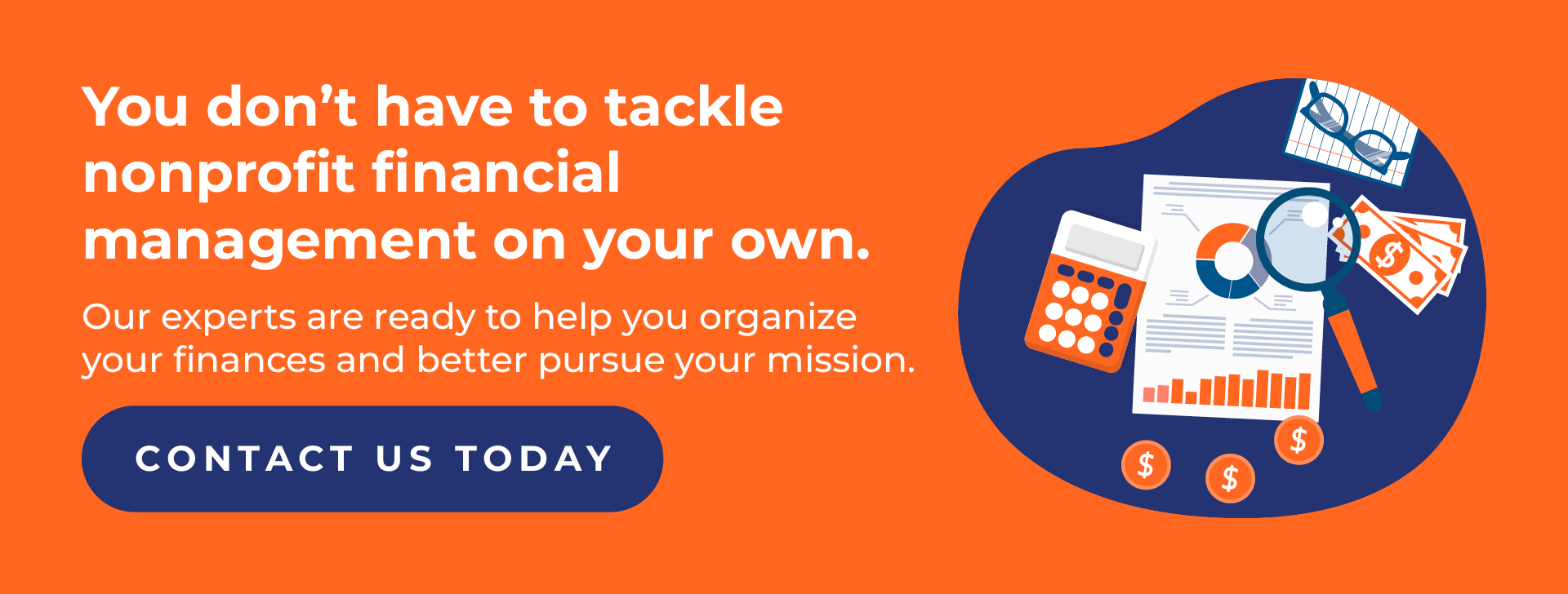 You don’t have to tackle nonprofit financial management on your own. Our experts are ready to help you organize your finances and better pursue your mission. Contact us today.